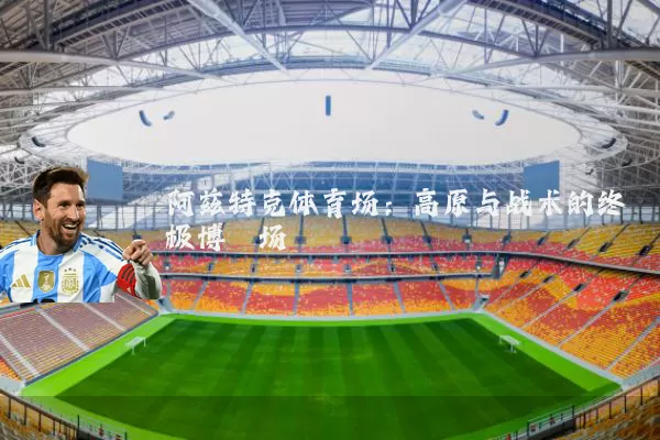 阿兹特克体育场：高原与战术的终极博弈场