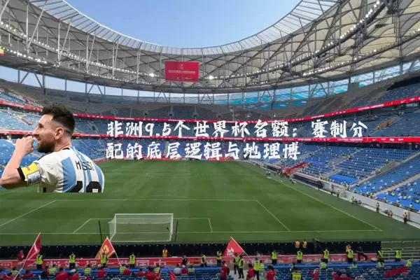 非洲9.5个世界杯名额:赛制分配的底层逻辑与地理博弈